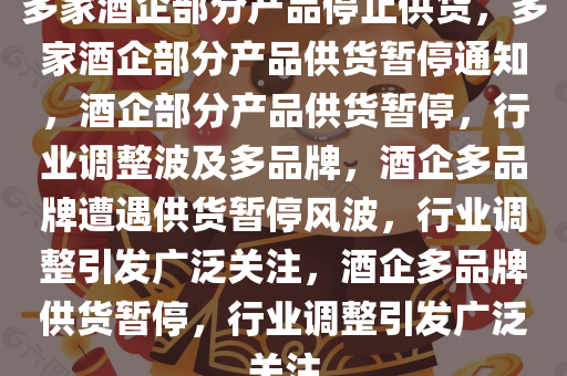 多家酒企部分产品停止供货，多家酒企部分产品供货暂停通知，酒企部分产品供货暂停，行业调整波及多品牌，酒企多品牌遭遇供货暂停风波，行业调整引发广泛关注，酒企多品牌供货暂停，行业调整引发广泛关注