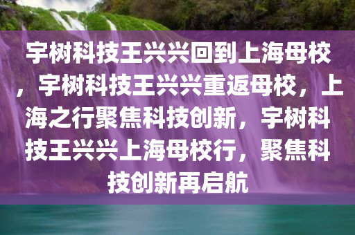 宇树科技王兴兴回到上海母校，宇树科技王兴兴重返母校，上海之行聚焦科技创新，宇树科技王兴兴上海母校行，聚焦科技创新再启航