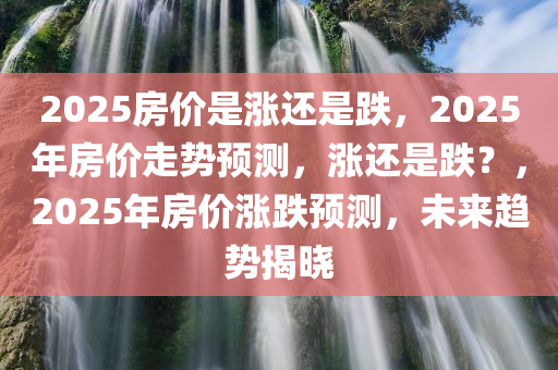 2025房价是涨还是跌，2025年房价走势预测，涨还是跌？，2025年房价涨跌预测，未来趋势揭晓