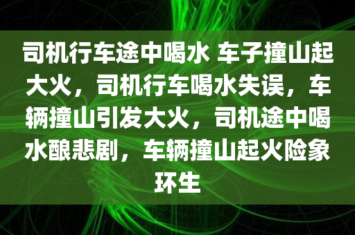 司机行车途中喝水 车子撞山起大火，司机行车喝水失误，车辆撞山引发大火，司机途中喝水酿悲剧，车辆撞山起火险象环生