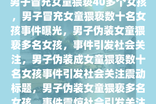 男子冒充女童猥亵40多个女孩，男子冒充女童猥亵数十名女孩事件曝光，男子伪装女童猥亵多名女孩，事件引发社会关注，男子伪装成女童猥亵数十名女孩事件引发社会关注震动标题，男子伪装女童猥亵多名女孩，事件震惊社会引发关注