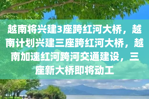 越南将兴建3座跨红河大桥，越南计划兴建三座跨红河大桥，越南加速红河跨河交通建设，三座新大桥即将动工