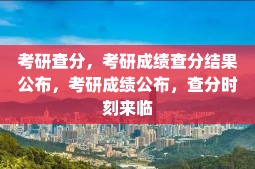 考研查分，考研成绩查分结果公布，考研成绩公布，查分时刻来临