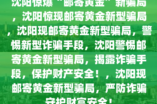 沈阳惊爆“邮寄黄金”新骗局，沈阳惊现邮寄黄金新型骗局，沈阳现邮寄黄金新型骗局，警惕新型诈骗手段，沈阳警惕邮寄黄金新型骗局，揭露诈骗手段，保护财产安全！，沈阳现邮寄黄金新型骗局，严防诈骗守护财富安全！