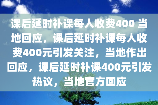 课后延时补课每人收费400 当地回应，课后延时补课每人收费400元引发关注，当地作出回应，课后延时补课400元引发热议，当地官方回应