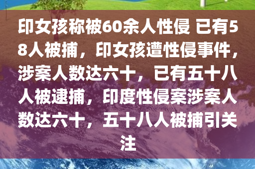 印女孩称被60余人性侵 已有58人被捕，印女孩遭性侵事件，涉案人数达六十，已有五十八人被逮捕，印度性侵案涉案人数达六十，五十八人被捕引关注