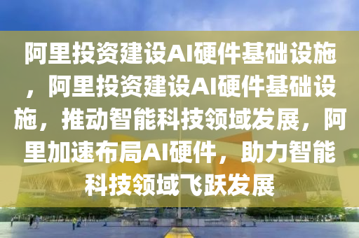 阿里投资建设AI硬件基础设施，阿里投资建设AI硬件基础设施，推动智能科技领域发展，阿里加速布局AI硬件，助力智能科技领域飞跃发展