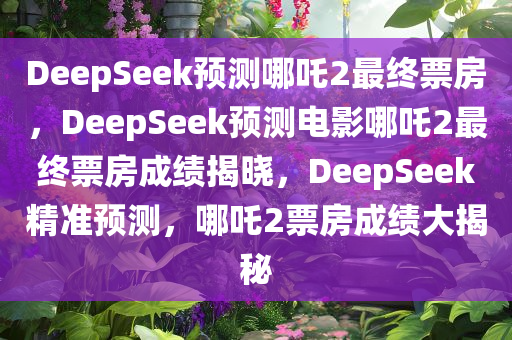 DeepSeek预测哪吒2最终票房，DeepSeek预测电影哪吒2最终票房成绩揭晓，DeepSeek精准预测，哪吒2票房成绩大揭秘