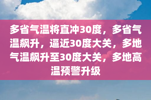 多省气温将直冲30度，多省气温飙升，逼近30度大关，多地气温飙升至30度大关，多地高温预警升级