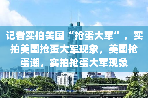 记者实拍美国“抢蛋大军”，实拍美国抢蛋大军现象，美国抢蛋潮，实拍抢蛋大军现象