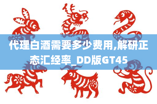 代理白酒需要多少费用,解研正态汇经率_DD版GT45