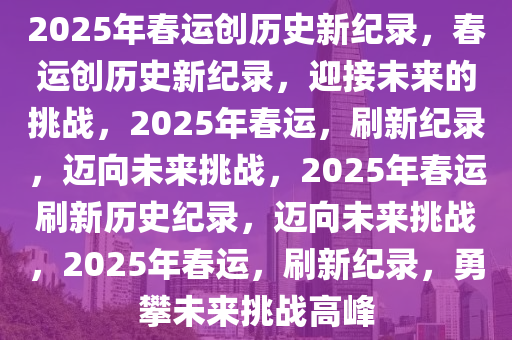 2025年春运创历史新纪录，春运创历史新纪录，迎接未来的挑战，2025年春运，刷新纪录，迈向未来挑战，2025年春运刷新历史纪录，迈向未来挑战，2025年春运，刷新纪录，勇攀未来挑战高峰