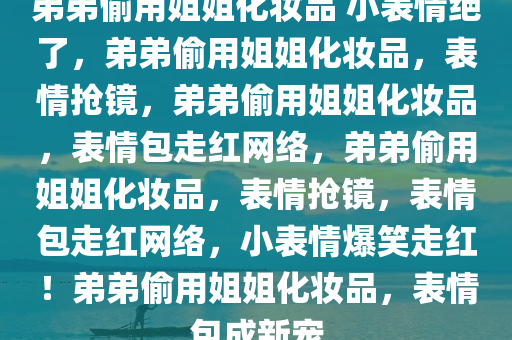 弟弟偷用姐姐化妆品 小表情绝了，弟弟偷用姐姐化妆品，表情抢镜，弟弟偷用姐姐化妆品，表情包走红网络，弟弟偷用姐姐化妆品，表情抢镜，表情包走红网络，小表情爆笑走红！弟弟偷用姐姐化妆品，表情包成新宠