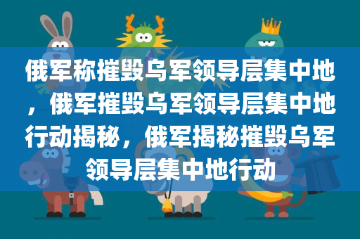 俄军称摧毁乌军领导层集中地，俄军摧毁乌军领导层集中地行动揭秘，俄军揭秘摧毁乌军领导层集中地行动