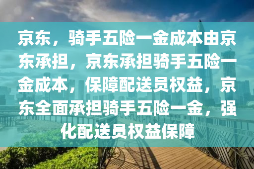 京东，骑手五险一金成本由京东承担，京东承担骑手五险一金成本，保障配送员权益，京东全面承担骑手五险一金，强化配送员权益保障