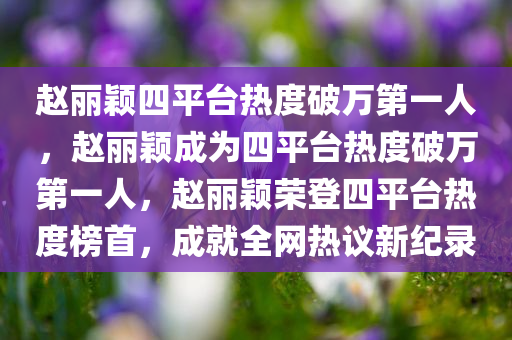 赵丽颖四平台热度破万第一人，赵丽颖成为四平台热度破万第一人，赵丽颖荣登四平台热度榜首，成就全网热议新纪录