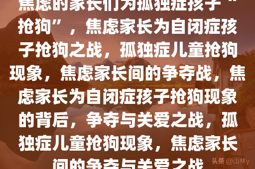 焦虑的家长们为孤独症孩子“抢狗”，焦虑家长为自闭症孩子抢狗之战，孤独症儿童抢狗现象，焦虑家长间的争夺战，焦虑家长为自闭症孩子抢狗现象的背后，争夺与关爱之战，孤独症儿童抢狗现象，焦虑家长间的争夺与关爱之战