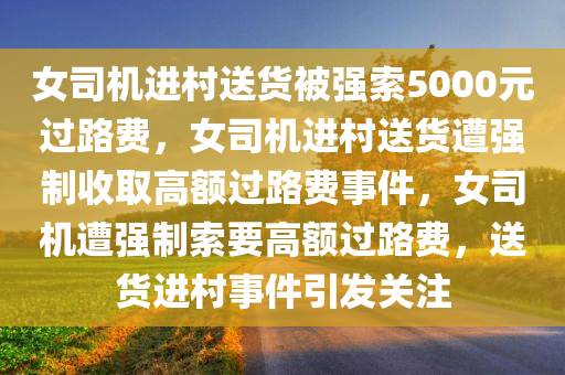 女司机进村送货被强索5000元过路费，女司机进村送货遭强制收取高额过路费事件，女司机遭强制索要高额过路费，送货进村事件引发关注