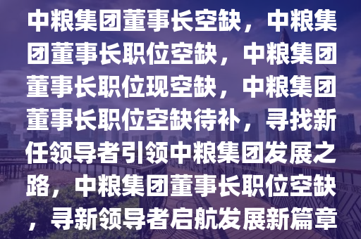 中粮集团董事长空缺，中粮集团董事长职位空缺，中粮集团董事长职位现空缺，中粮集团董事长职位空缺待补，寻找新任领导者引领中粮集团发展之路，中粮集团董事长职位空缺，寻新领导者启航发展新篇章