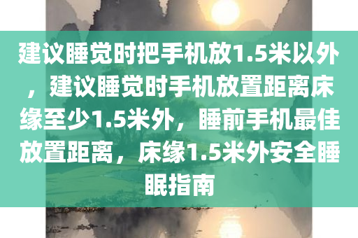 建议睡觉时把手机放1.5米以外，建议睡觉时手机放置距离床缘至少1.5米外，睡前手机最佳放置距离，床缘1.5米外安全睡眠指南