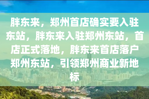 胖东来，郑州首店确实要入驻东站，胖东来入驻郑州东站，首店正式落地，胖东来首店落户郑州东站，引领郑州商业新地标