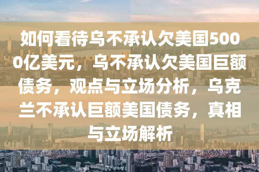 如何看待乌不承认欠美国5000亿美元，乌不承认欠美国巨额债务，观点与立场分析，乌克兰不承认巨额美国债务，真相与立场解析