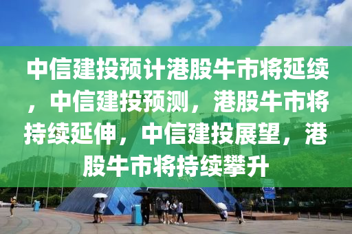 中信建投预计港股牛市将延续，中信建投预测，港股牛市将持续延伸，中信建投展望，港股牛市将持续攀升