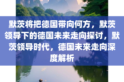 默茨将把德国带向何方，默茨领导下的德国未来走向探讨，默茨领导时代，德国未来走向深度解析