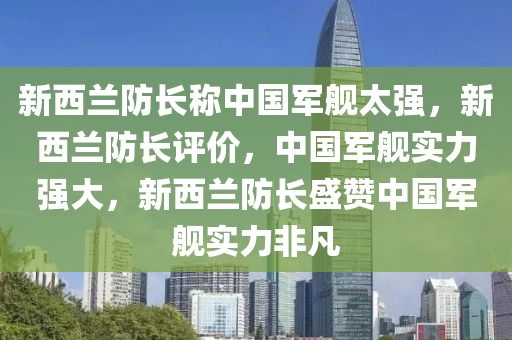 新西兰防长称中国军舰太强，新西兰防长评价，中国军舰实力强大，新西兰防长盛赞中国军舰实力非凡