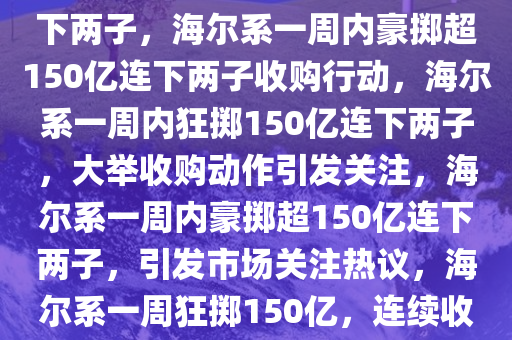 狂掷超150亿 海尔系一周内连下两子，海尔系一周内豪掷超150亿连下两子收购行动，海尔系一周内狂掷150亿连下两子，大举收购动作引发关注，海尔系一周内豪掷超150亿连下两子，引发市场关注热议，海尔系一周狂掷150亿，连续收购两子引发市场热议