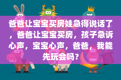 爸爸让宝宝买房娃急得说话了，爸爸让宝宝买房，孩子急诉心声，宝宝心声，爸爸，我能先玩会吗？