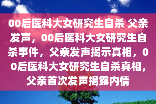 00后医科大女研究生自杀 父亲发声，00后医科大女研究生自杀事件，父亲发声揭示真相，00后医科大女研究生自杀真相，父亲首次发声揭露内情