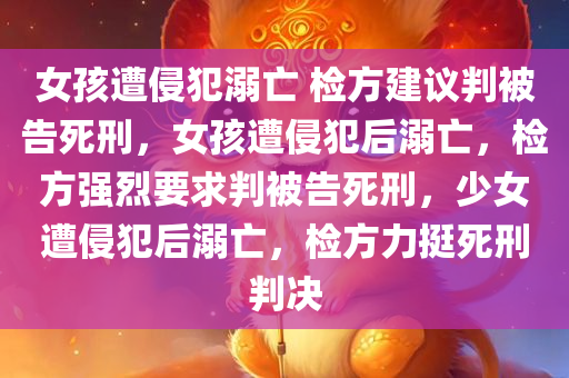 女孩遭侵犯溺亡 检方建议判被告死刑，女孩遭侵犯后溺亡，检方强烈要求判被告死刑，少女遭侵犯后溺亡，检方力挺死刑判决