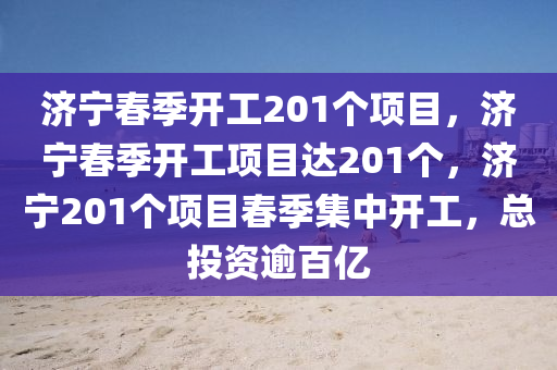 济宁春季开工201个项目，济宁春季开工项目达201个，济宁201个项目春季集中开工，总投资逾百亿