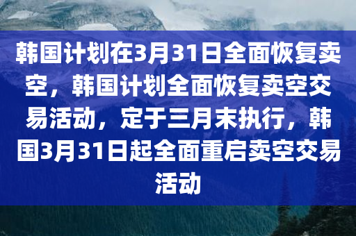 韩国计划在3月31日全面恢复卖空，韩国计划全面恢复卖空交易活动，定于三月末执行，韩国3月31日起全面重启卖空交易活动