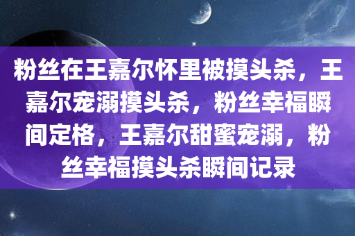 粉丝在王嘉尔怀里被摸头杀，王嘉尔宠溺摸头杀，粉丝幸福瞬间定格，王嘉尔甜蜜宠溺，粉丝幸福摸头杀瞬间记录