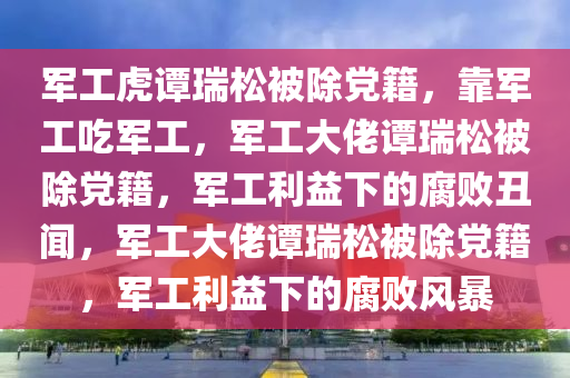 军工虎谭瑞松被除党籍，靠军工吃军工，军工大佬谭瑞松被除党籍，军工利益下的腐败丑闻，军工大佬谭瑞松被除党籍，军工利益下的腐败风暴