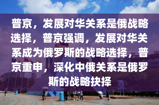 普京，发展对华关系是俄战略选择，普京强调，发展对华关系成为俄罗斯的战略选择，普京重申，深化中俄关系是俄罗斯的战略抉择