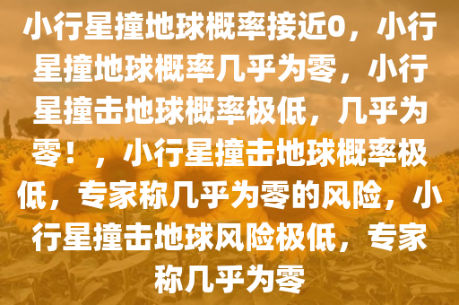 小行星撞地球概率接近0，小行星撞地球概率几乎为零，小行星撞击地球概率极低，几乎为零！