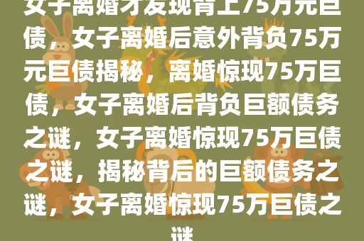 女子离婚才发现背上75万元巨债，女子离婚后意外背负75万元巨债揭秘，离婚惊现75万巨债，女子离婚后背负巨额债务之谜，女子离婚惊现75万巨债之谜，揭秘背后的巨额债务之谜，女子离婚惊现75万巨债之谜