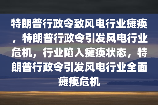 特朗普行政令致风电行业瘫痪，特朗普行政令引发风电行业危机，行业陷入瘫痪状态，特朗普行政令引发风电行业全面瘫痪危机