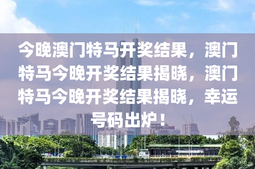 今晚澳门特马开奖结果，澳门特马今晚开奖结果揭晓，澳门特马今晚开奖结果揭晓，幸运号码出炉！