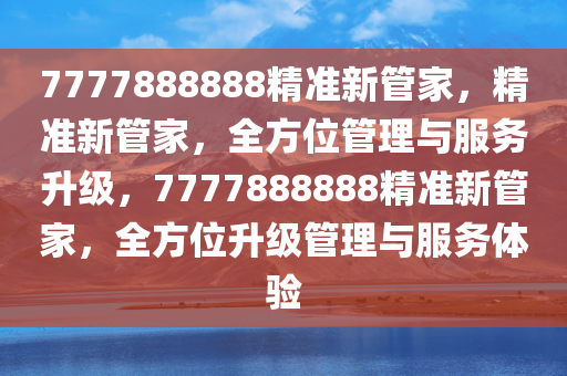 7777888888精准新管家，精准新管家，全方位管理与服务升级，7777888888精准新管家，全方位升级管理与服务体验