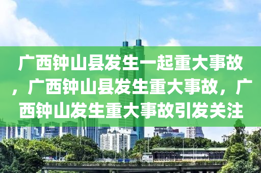 广西钟山县发生一起重大事故，广西钟山县发生重大事故，广西钟山发生重大事故引发关注