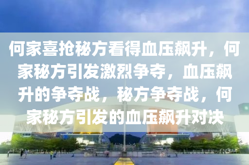 何家喜抢秘方看得血压飙升，何家秘方引发激烈争夺，血压飙升的争夺战，秘方争夺战，何家秘方引发的血压飙升对决