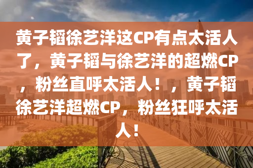 黄子韬徐艺洋这CP有点太活人了，黄子韬与徐艺洋的超燃CP，粉丝直呼太活人！，黄子韬徐艺洋超燃CP，粉丝狂呼太活人！