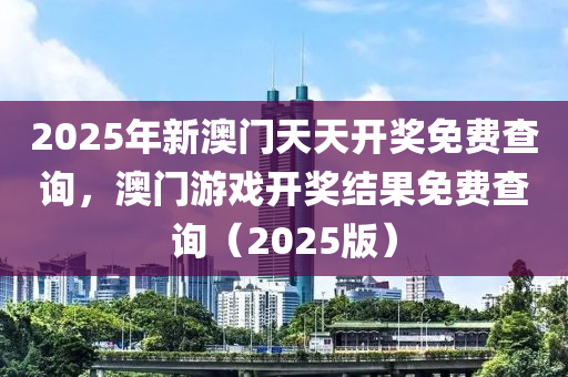 2025年新澳门天天开奖免费查询，澳门游戏开奖结果免费查询（2025版）