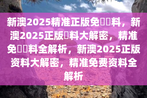 新澳2025精准正版免費資料，新澳2025正版資料大解密，精准免費資料全解析，新澳2025正版资料大解密，精准免费资料全解析