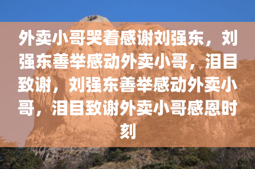 外卖小哥哭着感谢刘强东，刘强东善举感动外卖小哥，泪目致谢，刘强东善举感动外卖小哥，泪目致谢外卖小哥感恩时刻