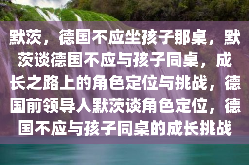 默茨，德国不应坐孩子那桌，默茨谈德国不应与孩子同桌，成长之路上的角色定位与挑战，德国前领导人默茨谈角色定位，德国不应与孩子同桌的成长挑战